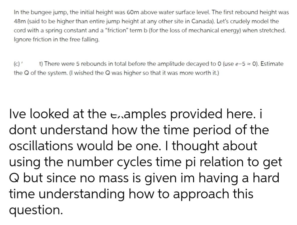 In the bungee jump, the initial height was 60m above water surface level. The first rebound height was
48m (said to be higher than entire jump height at any other site in Canada). Let's crudely model the
cord with a spring constant and a "friction" term b (for the loss of mechanical energy) when stretched.
Ignore friction in the free falling.
(c) '
t) There were 5 rebounds in total before the amplitude decayed to 0 (use e-5 ≈ 0). Estimate
the Q of the system. (I wished the Q was higher so that it was more worth it.)
Ive looked at the examples provided here. i
dont understand how the time period of the
oscillations would be one. I thought about
using the number cycles time pi relation to get
Q but since no mass is given im having a hard
time understanding how to approach this
question.