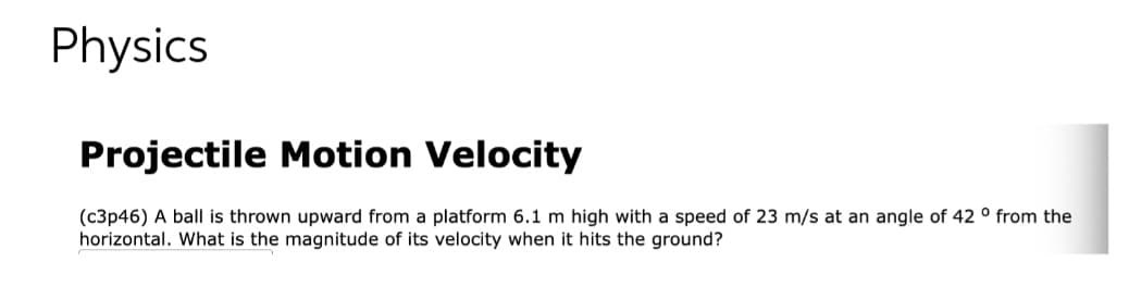 Physics
Projectile Motion Velocity
(c3p46) A ball is thrown upward from a platform 6.1 m high with a speed of 23 m/s at an angle of 42 ° from the
horizontal. What is the magnitude of its velocity when it hits the ground?