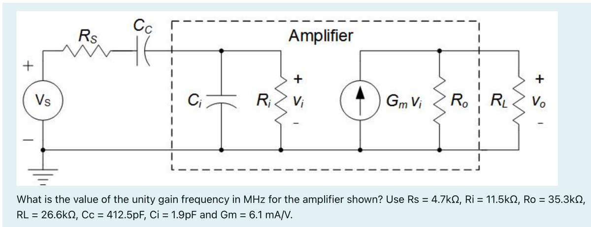 +
Vs
Rs
Cc
C₁
R₁
Amplifier
+
Vi
benfalafe
O
Gm Vi Ro R₁ Vo
+
What is the value of the unity gain frequency in MHz for the amplifier shown? Use Rs = 4.7kº, Ri = 11.5kN, Ro = 35.3kN,
RL = 26.6k, Cc = 412.5pF, Ci = 1.9pF and Gm = 6.1 mA/V.