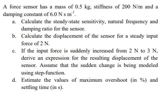 A force sensor has a mass of 0.5 kg, stiffness of 200 N/m and a
damping constant of 6.0 N s m".
Calculate the steady-state sensitivity, natural frequency and
damping ratio for the sensor.
b. Calculate the displacement of the sensor for a steady input
force of 2 N.
c. If the input force is suddenly increased from 2 N to 3 N,
derive an expression for the resulting displacement of the
sensor. Assume that the sudden change is being modeled
using step-function.
d. Estimate the values of maximum overshoot (in %) and
settling time (in s).
