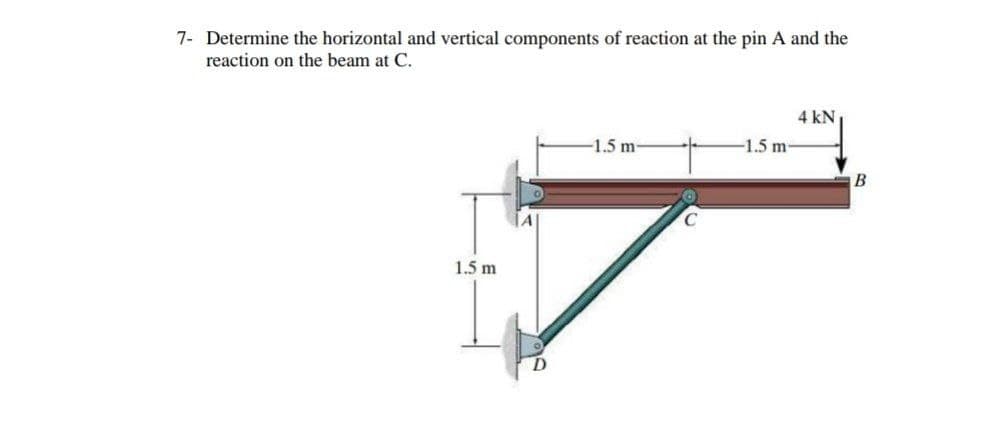 7- Determine the horizontal and vertical components of reaction at the pin A and the
reaction on the beam at C.
4 kN
-1.5 m-
-1.5 m
B
1.5 m
