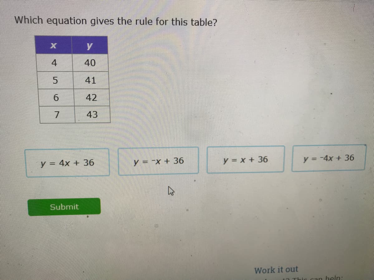 Which equation gives the rule for this table?
4
40
41
42
43
y = 4x + 36
y = -x + 36
y = x + 36
y = -4x + 36
Submit
Work it out
Thic can heln:
6.
