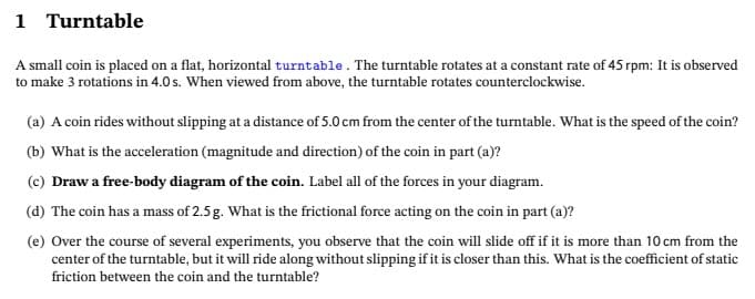 1 Turntable
A small coin is placed on a flat, horizontal turntable. The turntable rotates at a constant rate of 45 rpm: It is observed
to make 3 rotations in 4.0 s. When viewed from above, the turntable rotates counterclockwise.
(a) A coin rides without slipping at a distance of 5.0 cm from the center of the turntable. What is the speed of the coin?
(b) What is the acceleration (magnitude and direction) of the coin in part (a)?
(c) Draw a free-body diagram of the coin. Label all of the forces in your diagram.
(d) The coin has a mass of 2.5 g. What is the frictional force acting on the coin in part (a)?
(e) Over the course of several experiments, you observe that the coin will slide off if it is more than 10 cm from the
center of the turntable, but it will ride along without slipping if it is closer than this. What is the coefficient of static
friction between the coin and the turntable?
