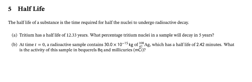 5 Half Life
The half life of a substance is the time required for half the nuclei to undergo radioactive decay.
(a) Tritium has a half life of 12.33 years. What percentage tritium nuclei in a sample will decay in 5 years?
(b) At time t = 0, a radioactive sample contains 30.0 x 10-15 kg of 108 Ag, which has a half life of 2.42 minutes. What
47
is the activity of this sample in bequerels Bq and millicuries (mCi)?
