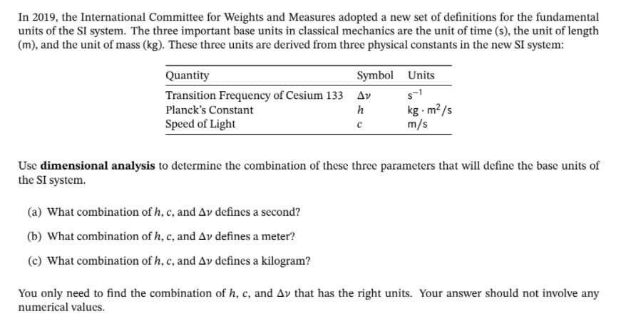 In 2019, the International Committee for Weights and Measures adopted a new set of definitions for the fundamental
units of the SI system. The three important base units in classical mechanics are the unit of time (s), the unit of length
(m), and the unit of mass (kg). These three units are derived from three physical constants in the new SI system:
Quantity
Symbol Units
Transition Frequency of Cesium 133 Av
s-1
kg - m?/s
m/s
Planck's Constant
h
Speed of Light
Use dimensional analysis to determine the combination of these three parameters that will define the base units of
the SI system.
(a) What combination of h, c, and Av defines a second?
(b) What combination of h, c, and Av defines a meter?
(c) What combination of h, c, and Av defines a kilogram?
You only need to find the combination of h, c, and Av that has the right units. Your answer should not involve any
numerical values.
