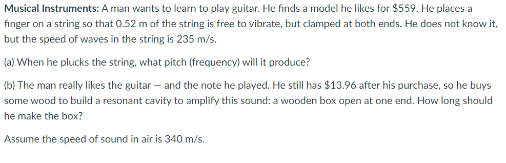 Musical Instruments: A man wants to learn to play guitar. He finds a model he likes for $559. He places a
finger on a string so that 0.52 m of the string is free to vibrate, but clamped at both ends. He does not know it,
but the speed of waves in the string is 235 m/s.
(a) When he plucks the string, what pitch (frequency) will it produce?
(b) The man really likes the guitar- and the note he played. He still has $13.96 after his purchase, so he buys
some wood to build a resonant cavity to amplify this sound: a wooden box open at one end. How long should
he make the box?
Assume the speed of sound in air is 340 m/s.