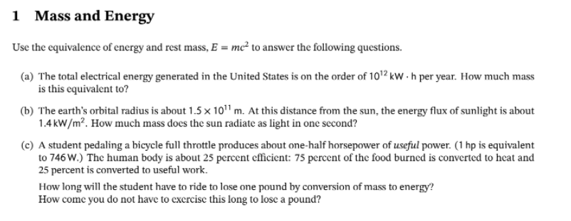 1 Mass and Energy
Use the equivalence of energy and rest mass, E = mc² to answer the following questions.
(a) The total electrical energy generated in the United States is on the order of 10¹2 kWh per year. How much mass
is this equivalent to?
(b) The earth's orbital radius is about 1.5 x 10¹¹ m. At this distance from the sun, the energy flux of sunlight is about
1.4kW/m². How much mass does the sun radiate as light in one second?
(c) A student pedaling a bicycle full throttle produces about one-half horsepower of useful power. (1 hp is equivalent
to 746 W.) The human body is about 25 percent efficient: 75 percent of the food burned is converted to heat and
25 percent is converted to useful work.
How long will the student have to ride to lose one pound by conversion of mass to energy?
How come you do not have to exercise this long to lose a pound?