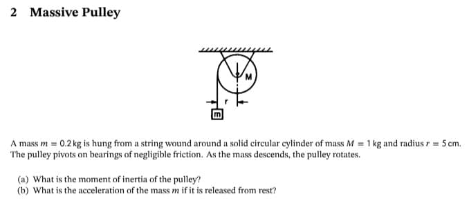 2 Massive Pulley
A mass m = 0.2 kg is hung from a string wound around a solid circular cylinder of mass M = 1 kg and radius r = 5 cm.
The pulley pivots on bearings of negligible friction. As the mass descends, the pulley rotates.
(a) What is the moment of inertia of the pulley?
(b) What is the acceleration of the mass m if it is released from rest?
