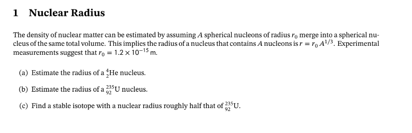 1 Nuclear Radius
The density of nuclear matter can be estimated by assuming A spherical nucleons of radius ro merge into a spherical nu-
cleus of the same total volume. This implies the radius of a nucleus that contains A nucleons is r = ro A¹/³. Experimental
measurements suggest that ro = 1.2 x 10-¹5 m.
(a) Estimate the radius of a He nucleus.
(b) Estimate the radius of a 335 U nucleus.
(c) Find a stable isotope with a nuclear radius roughly half that of 325
£325U.