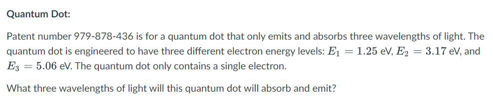 Quantum Dot:
Patent number 979-878-436 is for a quantum dot that only emits and absorbs three wavelengths of light. The
quantum dot is engineered to have three different electron energy levels: E₁ = 1.25 eV, E2 = 3.17 eV, and
E3 = 5.06 eV. The quantum dot only contains a single electron.
What three wavelengths of light will this quantum dot will absorb and emit?