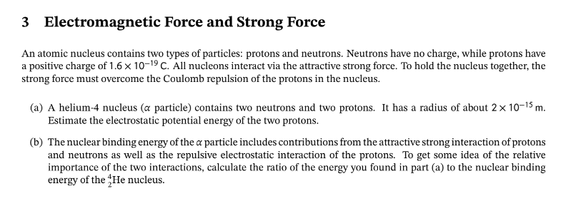 3
Electromagnetic
Force and Strong Force
An atomic nucleus contains two types of particles: protons and neutrons. Neutrons have no charge, while protons have
a positive charge of 1.6 x 10-1⁹ C. All nucleons interact via the attractive strong force. To hold the nucleus together, the
strong force must overcome the Coulomb repulsion of the protons in the nucleus.
(a) A helium-4 nucleus (a particle) contains two neutrons and two protons. It has a radius of about 2 × 10-15 m.
Estimate the electrostatic potential energy of the two protons.
(b) The nuclear binding energy of the a particle includes contributions from the attractive strong interaction of protons
and neutrons as well as the repulsive electrostatic interaction of the protons. To get some idea of the relative
importance of the two interactions, calculate the ratio of the energy you found in part (a) to the nuclear binding
energy of the He nucleus.