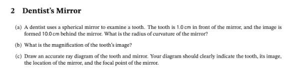 2 Dentist's Mirror
(a) A dentist uses a spherical mirror to examine a tooth. The tooth is 1.0 cm in front of the mirror, and the image is
formed 10.0 cm behind the mirror. What is the radius of curvature of the mirror?
(b) What is the magnification of the tooth's image?
(c) Draw an accurate ray diagram of the tooth and mirror. Your diagram should clearly indicate the tooth, its image,
the location of the mirror, and the focal point of the mirror.

