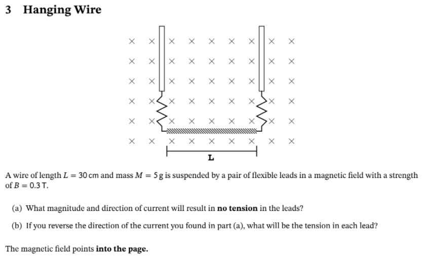 3 Hanging Wire
хх
X X
X X
L
A wire of length L = 30 cm and mass M = 5g is suspended by a pair of flexible leads in a magnetic field with a strength
of B = 0.3 T.
(a) What magnitude and direction of current will result in no tension in the leads?
(b) If you reverse the direction of the current you found in part (a), what will be the tension in each lead?
The magnetic field points into the page.
