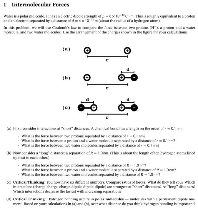 1 Intermolecular Forces
Water is a polar molecule. It has an electric dipole strength of p = 6 x 10-30 C - m. This is roughly equivalent to a proton
and an electron separated by a distance of d = 4 x 10-11 m (about the radius of a hydrogen atom).
In this problem, we will use Coulomb's law to compare the force between two protons (H*), a proton and a water
molecule, and two water molecules. Use the arrangement of the charges shown in the figure for your calculations.
(a)
r
(b)
(c)
r
(a) First, consider interactions at "short" distances. A chemical bond has a length on the order of r = 0.1 nm.
• What is the force between two protons separated by a distance of r = 0.1 nm?
• What is the force between a proton and a water molecule separated by a distance of r = 0.1 nm?
What is the force between two water molecules separated by a distance of r = 0.1 nm?
(b) Now consider a "long" distance: a separation of R = 1.0 nm. (This is about the length of ten hydrogen atoms lined
up next to each other.)
• What is the force between two protons separated by a distance of R = 1.0 nm?
• What is the force between a proton and a water molecule separated by a distance of R = 1.0 nm?
What is the force between two water molecules separated by a distance of R = 1.0 nm?
(c) Critical Thinking: You now have six different numbers. Compare ratios of forces. What do they tell you? Which
interactions (charge-charge, charge-dipole, dipole-dipole) are strongest at "short" distances? At "long" distances?
Which interactions decrease the fastest with increasing separation?
(d) Critical Thinking: Hydrogen bonding occurs in polar molecules – molecules with a permanent dipole mo-
ment. Based on your calculations in (a) and (b), over what distance do you think hydrogen bonding is important?
