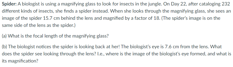 Spider: A biologist is using a magnifying glass to look for insects in the jungle. On Day 22, after cataloging 232
different kinds of insects, she finds a spider instead. When she looks through the magnifying glass, she sees an
image of the spider 15.7 cm behind the lens and magnified by a factor of 18. (The spider's image is on the
same side of the lens as the spider.)
(a) What is the focal length of the magnifying glass?
(b) The biologist notices the spider is looking back at her! The biologist's eye is 7.6 cm from the lens. What
does the spider see looking through the lens? I.e., where is the image of the biologist's eye formed, and what is
its magnification?
