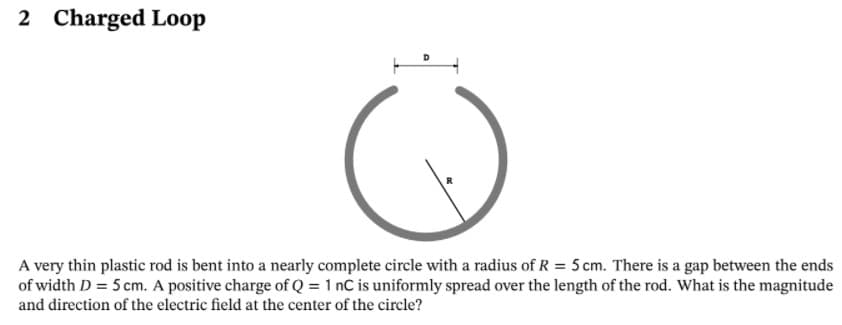 2 Charged Loop
A very thin plastic rod is bent into a nearly complete circle with a radius of R = 5 cm. There is a gap between the ends
of width D = 5 cm. A positive charge of Q = 1 nC is uniformly spread over the length of the rod. What is the magnitude
and direction of the electric field at the center of the circle?
