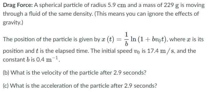 Drag Force: A spherical particle of radius 5.9 cm and a mass of 229 g is moving
through a fluid of the same density. (This means you can ignore the effects of
gravity.)
1
The position of the particle is given by x (t) = In (1+ bvot), where x is its
position and t is the elapsed time. The initial speed vo is 17.4 m/s, and the
constant b is 0.4 m-1.
(b) What is the velocity of the particle after 2.9 seconds?
(c) What is the acceleration of the particle after 2.9 seconds?
