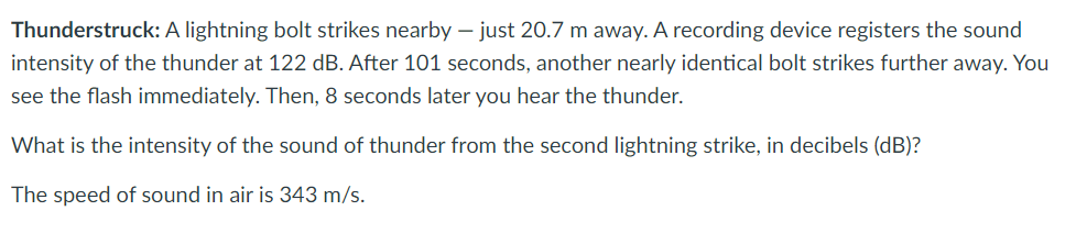Thunderstruck: A lightning bolt strikes nearby - just 20.7 m away. A recording device registers the sound
intensity of the thunder at 122 dB. After 101 seconds, another nearly identical bolt strikes further away. You
see the flash immediately. Then, 8 seconds later you hear the thunder.
What is the intensity of the sound of thunder from the second lightning strike, in decibels (dB)?
The speed of sound in air is 343 m/s.
