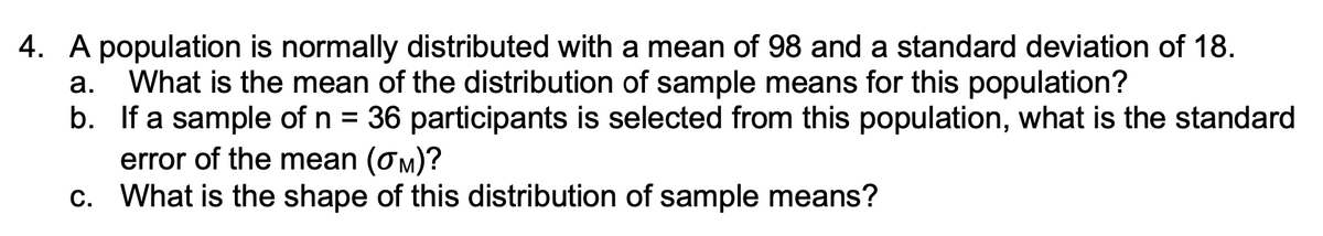 4. A population is normally distributed with a mean of 98 and a standard deviation of 18.
What is the mean of the distribution of sample means for this population?
b. If a sample of n = 36 participants is selected from this population, what is the standard
error of the mean (om)?
c. What is the shape of this distribution of sample means?
а.
