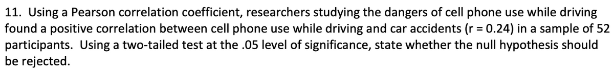 11. Using a Pearson correlation coefficient, researchers studying the dangers of cell phone use while driving
found a positive correlation between cell phone use while driving and car accidents (r = 0.24) in a sample of 52
participants. Using a two-tailed test at the .05 level of significance, state whether the null hypothesis should
be rejected.
