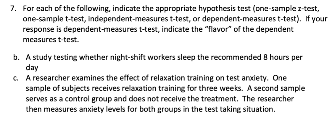 7. For each of the following, indicate the appropriate hypothesis test (one-sample z-test,
one-sample t-test, independent-measures t-test, or dependent-measures t-test). If your
response is dependent-measures t-test, indicate the "flavor" of the dependent
measures t-test.
b. A study testing whether night-shift workers sleep the recommended 8 hours per
day
A researcher examines the effect of relaxation training on test anxiety. One
sample of subjects receives relaxation training for three weeks. A second sample
serves as a control group and does not receive the treatment. The researcher
then measures anxiety levels for both groups in the test taking situation.
C.
