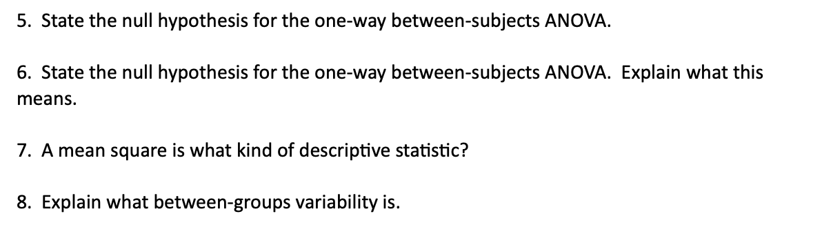 5. State the null hypothesis for the one-way between-subjects ANOVA.
6. State the null hypothesis for the one-way between-subjects ANOVA. Explain what this
means.
7. A mean square is what kind of descriptive statistic?
8. Explain what between-groups variability is.
