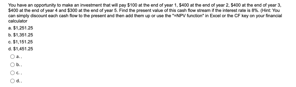 You have an opportunity to make an investment that will pay $100 at the end of year 1, $400 at the end of year 2, $400 at the end of year 3,
$400 at the end of year 4 and $300 at the end of year 5. Find the present value of this cash flow stream if the interest rate is 8%. (Hint: You
can simply discount each cash flow to the present and then add them up or use the "=NPV function" in Excel or the CF key on your financial
calculator
a. $1,251.25
b. $1,351.25
c. $1,151.25
d. $1,451.25
a..
b..
C. .
d..