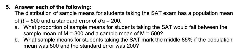 5. Answer each of the following:
The distribution of sample means for students taking the SAT exam has a population mean
of u = 500 and a standard error of om = 200,
a. What proportion of sample means for students taking the SAT would fall between the
sample mean of M = 300 and a sample mean of M = 500?
b. What sample means for students taking the SAT mark the middle 85% if the population
mean was 500 and the standard error was 200?
