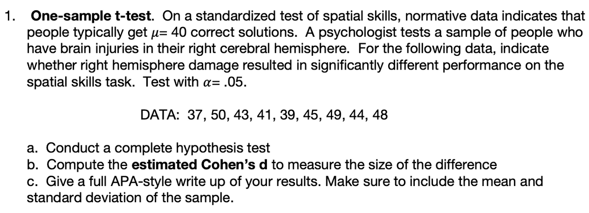 1. One-sample t-test. On a standardized test of spatial skills, normative data indicates that
people typically get u= 40 correct solutions. A psychologist tests a sample of people who
have brain injuries in their right cerebral hemisphere. For the following data, indicate
whether right hemisphere damage resulted in significantly different performance on the
spatial skills task. Test with a= .05.
DATA: 37, 50, 43, 41, 39, 45, 49, 44, 48
a. Conduct a complete hypothesis test
b. Compute the estimated Cohen's d to measure the size of the difference
c. Give a full APA-style write up of your results. Make sure to include the mean and
standard deviation of the sample.
