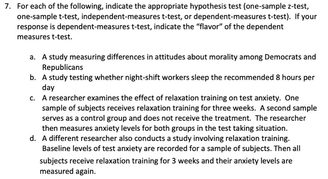 7. For each of the following, indicate the appropriate hypothesis test (one-sample z-test,
one-sample t-test, independent-measures t-test, or dependent-measures t-test). If your
response is dependent-measures t-test, indicate the "flavor" of the dependent
measures t-test.
a. A study measuring differences in attitudes about morality among Democrats and
Republicans
b. A study testing whether night-shift workers sleep the recommended 8 hours per
day
c. A researcher examines the effect of relaxation training on test anxiety. One
sample of subjects receives relaxation training for three weeks. A second sample
serves as a control group and does not receive the treatment. The researcher
then measures anxiety levels for both groups in the test taking situation.
d. A different researcher also conducts a study involving relaxation training.
Baseline levels of test anxiety are recorded for a sample of subjects. Then all
subjects receive relaxation training for 3 weeks and their anxiety levels are
measured again.
