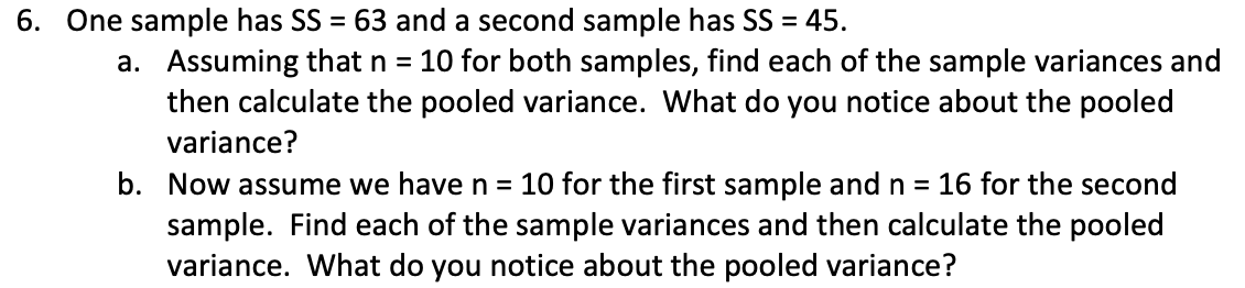 6. One sample has SS = 63 and a second sample has SS = 45.
a. Assuming that n = 10 for both samples, find each of the sample variances and
then calculate the pooled variance. What do you notice about the pooled
variance?
b. Now assume we have n = 10 for the first sample and n = 16 for the second
sample. Find each of the sample variances and then calculate the pooled
variance. What do you notice about the pooled variance?
