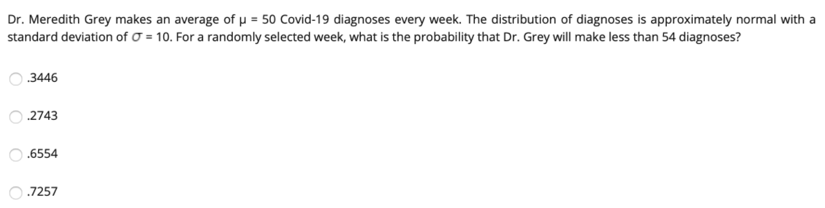 Dr. Meredith Grey makes an average of u = 50 Covid-19 diagnoses every week. The distribution of diagnoses is approximately normal with a
standard deviation of O = 10. For a randomly selected week, what is the probability that Dr. Grey will make less than 54 diagnoses?
.3446
.2743
.6554
.7257
O O O
