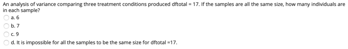 An analysis of variance comparing three treatment conditions produced dftotal = 17. If the samples are all the same size, how many individuals are
in each sample?
а. 6
O b. 7
с. 9
d. It is impossible for all the samples to be the same size for dftotal =17.

