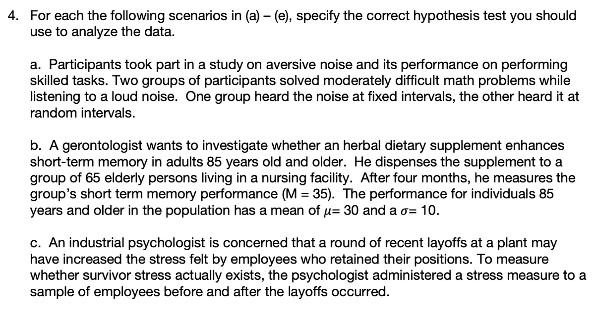 4. For each the following scenarios in (a) – (e), specify the correct hypothesis test you should
use to analyze the data.
a. Participants took part in a study on aversive noise and its performance on performing
skilled tasks. Two groups of participants solved moderately difficult math problems while
listening to a loud noise. One group heard the noise at fixed intervals, the other heard it at
random intervals.
b. A gerontologist wants to investigate whether an herbal dietary supplement enhances
short-term memory in adults 85 years old and older. He dispenses the supplement to a
group of 65 elderly persons living in a nursing facility. After four months, he measures the
group's short term memory performance (M = 35). The performance for individuals 85
years and older in the population has a mean of u= 30 and a o= 10.
%3D
c. An industrial psychologist is concerned that a round of recent layoffs at a plant may
have increased the stress felt by employees who retained their positions. To measure
whether survivor stress actually exists, the psychologist administered a stress measure to a
sample of employees before and after the layoffs occurred.
