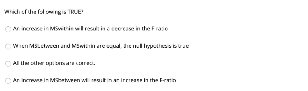Which of the following is TRUE?
An increase in MSwithin will result in a decrease in the F-ratio
When MSbetween and MSwithin are equal, the null hypothesis is true
All the other options are correct.
An increase in MSbetween will result in an increase in the F-ratio

