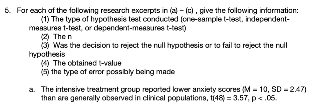 5. For each of the following research excerpts in (a) – (c) , give the following information:
(1) The type of hypothesis test conducted (one-sample t-test, independent-
measures t-test, or dependent-measures t-test)
(2) The n
(3) Was the decision to reject the null hypothesis or to fail to reject the null
hypothesis
(4) The obtained t-value
(5) the type of error possibly being made
a. The intensive treatment group reported lower anxiety scores (M = 10, SD = 2.47)
than are generally observed in clinical populations, t(48) = 3.57, p < .05.
%3D
