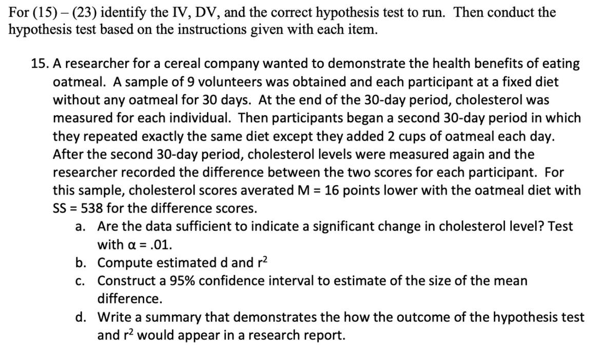 For (15) – (23) identify the IV, DV, and the correct hypothesis test to run. Then conduct the
hypothesis test based on the instructions given with each item.
15. A researcher for a cereal company wanted to demonstrate the health benefits of eating
oatmeal. A sample of 9 volunteers was obtained and each participant at a fixed diet
without any oatmeal for 30 days. At the end of the 30-day period, cholesterol was
measured for each individual. Then participants began a second 30-day period in which
they repeated exactly the same diet except they added 2 cups of oatmeal each day.
After the second 30-day period, cholesterol levels were measured again and the
researcher recorded the difference between the two scores for each participant. For
this sample, cholesterol scores averated M = 16 points lower with the oatmeal diet with
SS = 538 for the difference scores.
a. Are the data sufficient to indicate a significant change in cholesterol level? Test
%3D
%3D
with α.01.
%3D
b. Compute estimated d and r?
c. Construct a 95% confidence interval to estimate of the size of the mean
difference.
d. Write a summary that demonstrates the how the outcome of the hypothesis test
and r? would appear in a research report.
