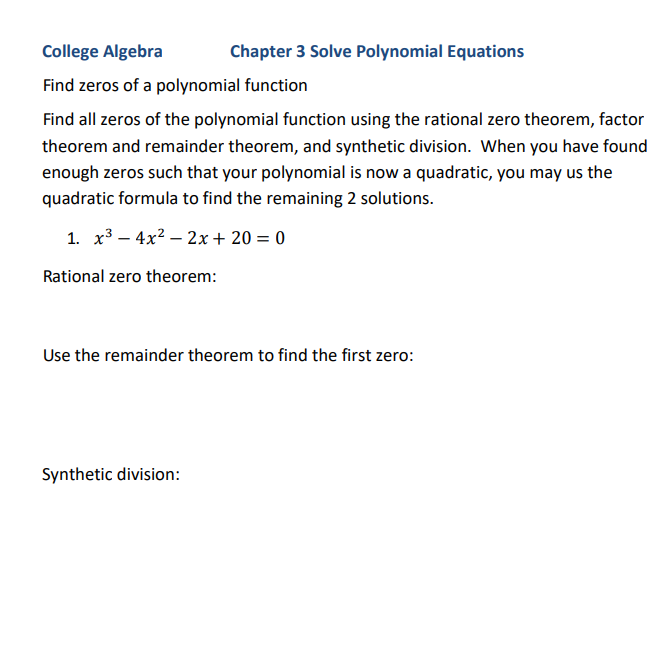 College Algebra
Chapter 3 Solve Polynomial Equations
Find zeros of a polynomial function
Find all zeros of the polynomial function using the rational zero theorem, factor
theorem and remainder theorem, and synthetic division. When you have found
enough zeros such that your polynomial is now a quadratic, you may us the
quadratic formula to find the remaining 2 solutions.
1. x3 – 4x2 – 2x+ 20 = 0
