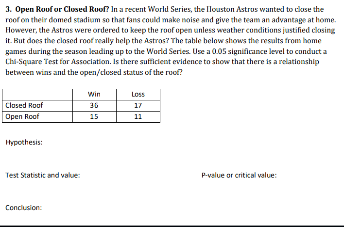 3. Open Roof or Closed Roof? In a recent World Series, the Houston Astros wanted to close the
roof on their domed stadium so that fans could make noise and give the team an advantage at home.
However, the Astros were ordered to keep the roof open unless weather conditions justified closing
it. But does the closed roof really help the Astros? The table below shows the results from home
games during the season leading up to the World Series. Use a 0.05 significance level to conduct a
Chi-Square Test for Association. Is there sufficient evidence to show that there is a relationship
between wins and the open/closed status of the roof?
Win
Loss
|Closed Roof
36
17
Open Roof
15
11
Hypothesis:
Test Statistic and value:
P-value or critical value:
Conclusion:
