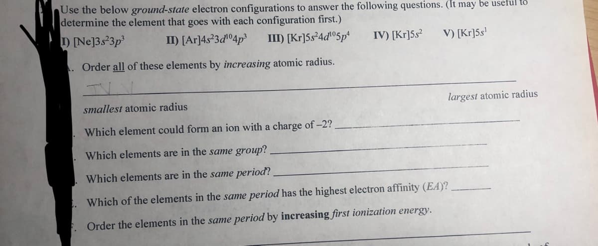 Use the below ground-state electron configurations to answer the following questions. (It may be useful to
determine the element that goes with each configuration first.)
) Ne]3s°3p
II) [Ar]4s²3dº4p³
III) [Kr]Ss²4d©5p*
IV) [Kr]5s²
V) [Kr]5s'
. Order all of these elements by increasing atomic radius.
smallest atomic radius
largest atomic radius
Which element could form an ion with a charge of-2?
Which elements are in the same group?
Which elements are in the same period?
Which of the elements in the same period has the highest electron affinity (EA)?
Order the elements in the same period by increasing first ionization energy.
