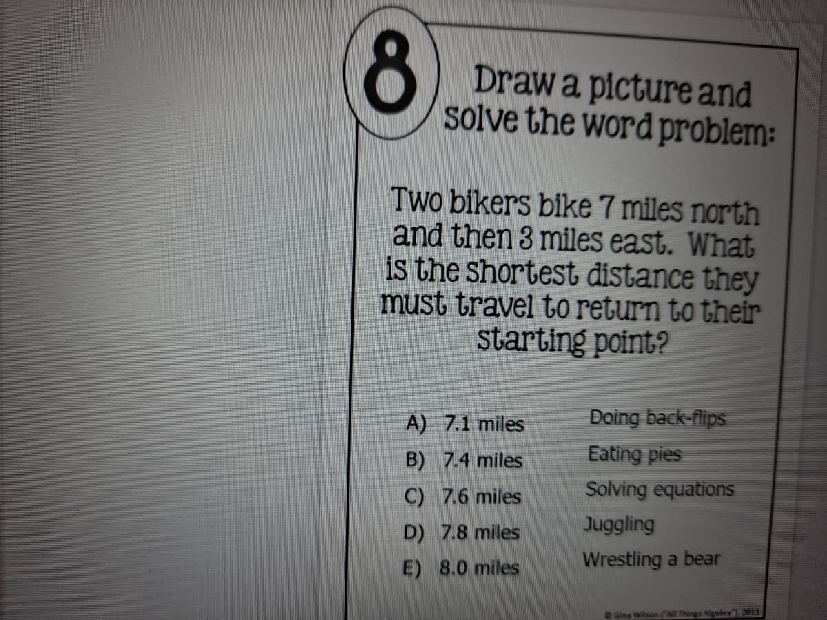 Drawa picture and
solve the word problem:
Two bikers bike 7 miles north
and then 3 miles east. What
is the shortest distance they
Must travel to return to their
starting point?
A) 7.1 miles
Doing back-flips
B) 7.4 miles
Eating pies
C) 7.6 miles
Solving equations
D) 7.8 miles
Juggling
E) 8.0 miles
Wrestling a bear
OGina Wibon (All Things Aligebra" 2013
