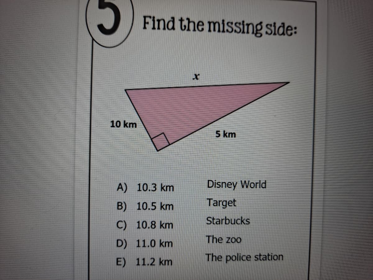Find the missing side:
10 km
5 km
A) 10.3 km
Disney World
B) 10.5 km
Target
Starbucks
C) 10.8 km
The zoo
D) 11.0 km
E) 11.2 km
The police station
