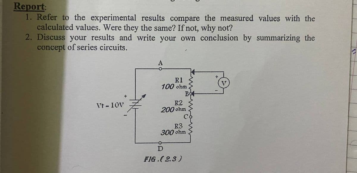 Report:
1. Refer to the experimental results compare the measured values with the
calculated values. Were they the same? If not, why not?
2. Discuss your results and write your own conclusion by summarizing the
concept of series circuits.
R1
100 ohm
R2
200 ohm
Vt-10V
R3
300 ohm
FIG.(2.3)
