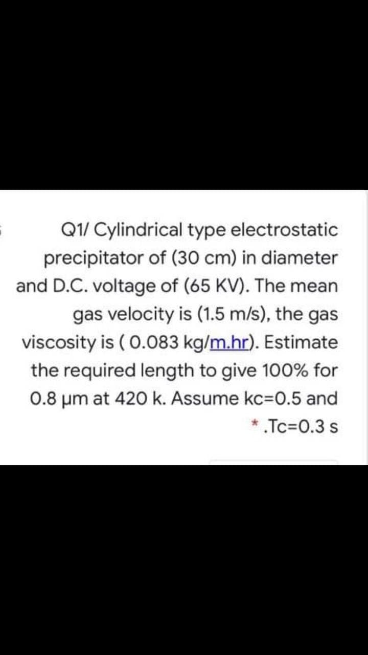 Q1/ Cylindrical type electrostatic
precipitator of (30 cm) in diameter
and D.C. voltage of (65 KV). The mean
gas velocity is (1.5 m/s), the gas
viscosity is ( 0.083 kg/m.hr). Estimate
the required length to give 100% for
0.8 um at 420 k. Assume kc=0.5 and
* .Tc=0.3 s
