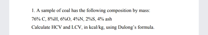 1. A sample of coal has the following composition by mass:
76% C, 8%H, 6%O, 4%N, 2%S, 4% ash
Calculate HCV and LCV, in kcal/kg, using Dulong's formula.
