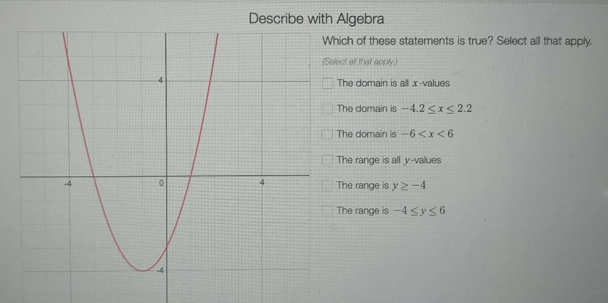Describe with Algebra
Which of these statements is true? Select all that apply.
(Select all that apply.)
4.
The domain is all x-values
The domain is 4.2<x<2.2
The domain is-6<x<6
The range is all y-values
The range is y -4
-4
The range is -4<y<6
-4
