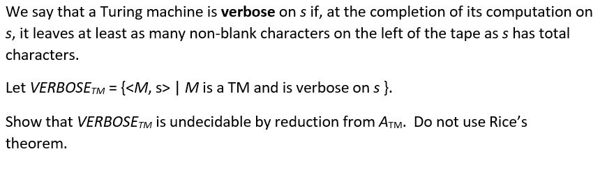 We say that a Turing machine is verbose on s if, at the completion of its computation on
s, it leaves at least as many non-blank characters on the left of the tape as s has total
characters.
Let VERBOSETM = {<M, s> | M is a TM and is verbose on s }.
Show that VERBOSE™M İs undecidable by reduction from ATM. Do not use Rice's
theorem.
