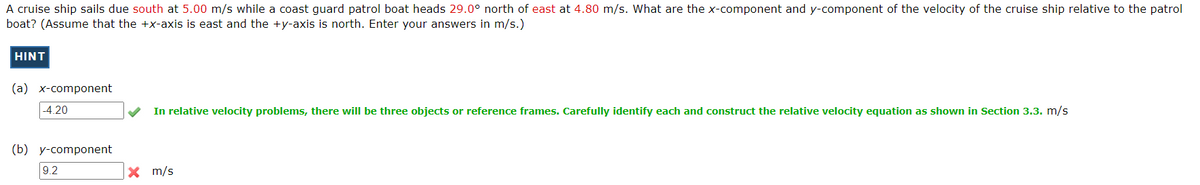 A cruise ship sails due south at 5.00 m/s while a coast guard patrol boat heads 29.0° north of east at 4.80 m/s. What are the x-component and y-component of the velocity of the cruise ship relative to the patrol
boat? (Assume that the +x-axis is east and the +y-axis is north. Enter your answers in m/s.)
HINT
(a) x-component
-4.20
In relative velocity problems, there will be three objects or reference frames. Carefully identify each and construct the relative velocity equation as shown in Section 3.3. m/s
(b) y-component
9.2
X m/s
