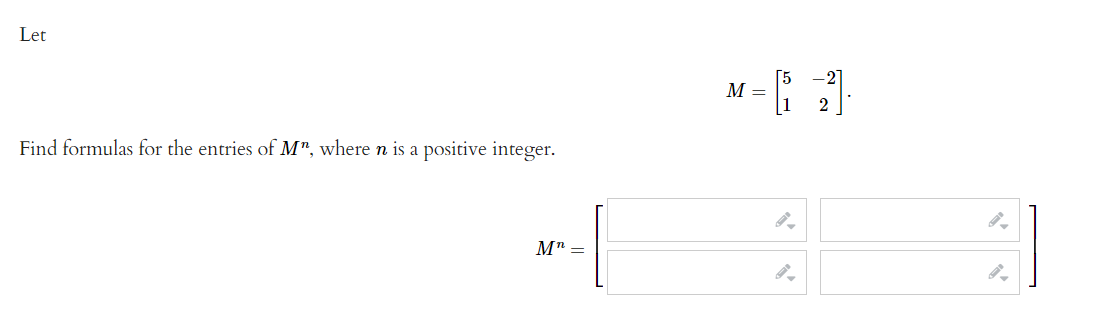 Let
M =
Find formulas for the entries of M", where n is a positive integer.
M":
