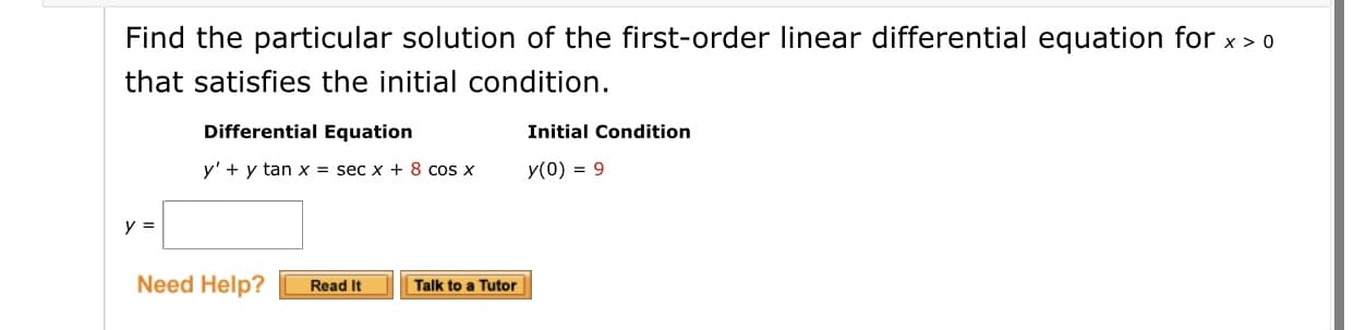 Find the particular solution of the first-order linear differential equation for x > 0
that satisfies the initial condition.
Differential Equation
Initial Condition
y' + y tan x = sec x + 8 cos x
y(0) = 9
y =
